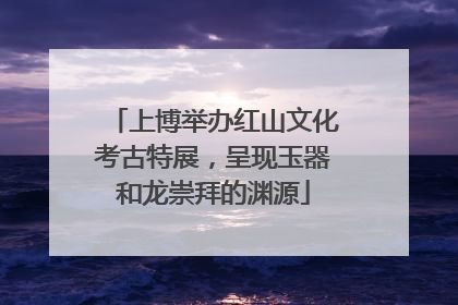 上博举办红山文化考古特展，呈现玉器和龙崇拜的渊源