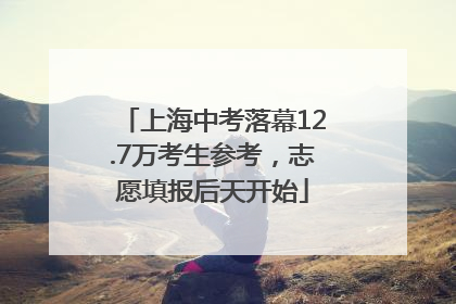 上海中考落幕12.7万考生参考，志愿填报后天开始