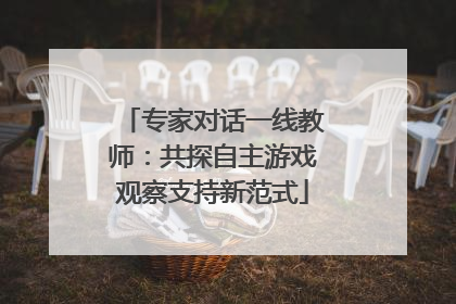 专家对话一线教师：共探自主游戏观察支持新范式