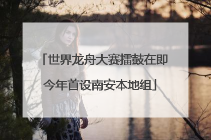 世界龙舟大赛擂鼓在即 今年首设南安本地组