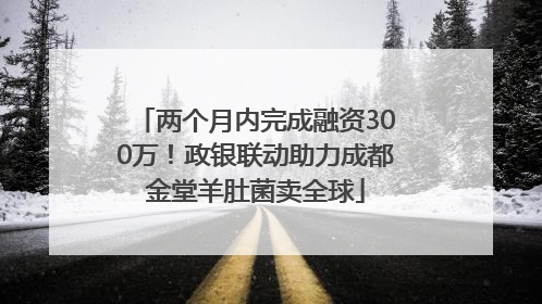 两个月内完成融资300万！政银联动助力成都金堂羊肚菌卖全球