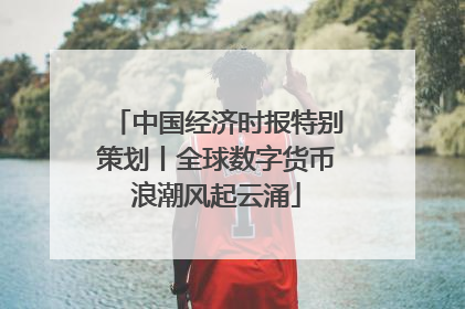 中国经济时报特别策划丨全球数字货币浪潮风起云涌