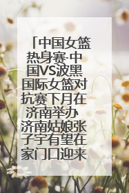 中国女篮热身赛·中国VS波黑国际女篮对抗赛下月在济南举办 济南姑娘张子宇有望在家门口迎来国家队首秀