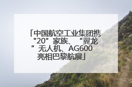 中国航空工业集团携“20”家族、“翼龙”无人机、AG600亮相巴黎航展