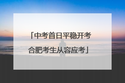 中考首日平稳开考 合肥考生从容应考
