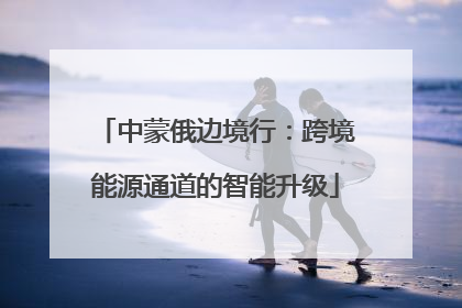 中蒙俄边境行：跨境能源通道的智能升级