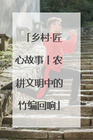 乡村·匠心故事丨农耕文明中的竹编回响