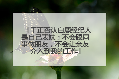 于正否认白鹿经纪人是自己表妹：不会跟同事做朋友，不会让亲友介入到我的工作