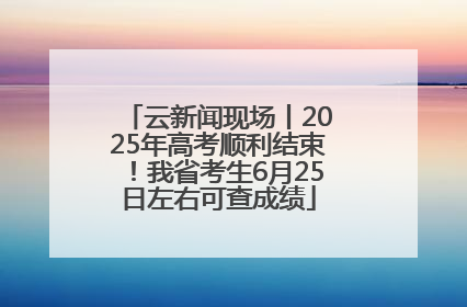 云新闻现场丨2025年高考顺利结束！我省考生6月25日左右可查成绩