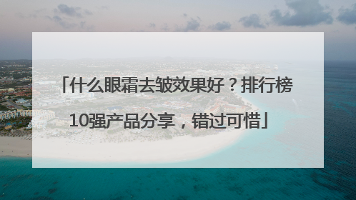 什么眼霜去皱效果好？排行榜10强产品分享，错过可惜