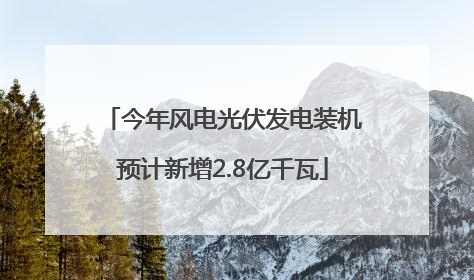 今年风电光伏发电装机预计新增2.8亿千瓦