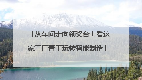 从车间走向领奖台！看这家工厂青工玩转智能制造