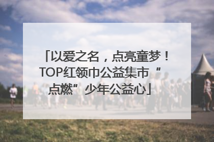 以爱之名，点亮童梦！TOP红领巾公益集市“点燃”少年公益心