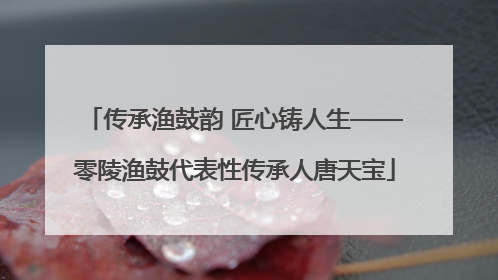传承渔鼓韵 匠心铸人生——零陵渔鼓代表性传承人唐天宝