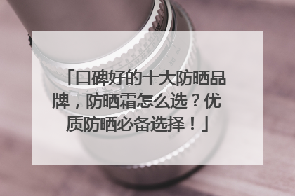 口碑好的十大防晒品牌，防晒霜怎么选？优质防晒必备选择！