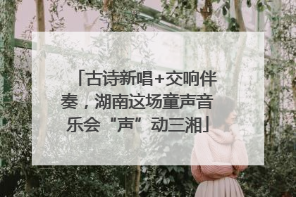 古诗新唱+交响伴奏，湖南这场童声音乐会“声”动三湘