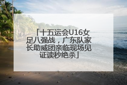 十五运会U16女足八强战，广东队家长助威团亲临现场见证读秒绝杀