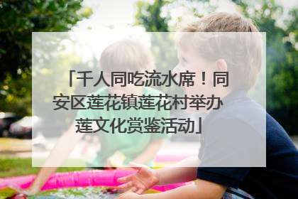 千人同吃流水席！同安区莲花镇莲花村举办莲文化赏鉴活动
