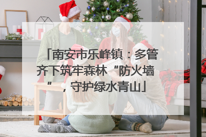 南安市乐峰镇：多管齐下筑牢森林“防火墙”，守护绿水青山