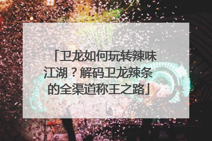 卫龙如何玩转辣味江湖？解码卫龙辣条的全渠道称王之路