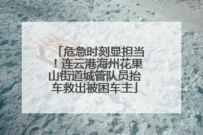 危急时刻显担当！连云港海州花果山街道城管队员抬车救出被困车主
