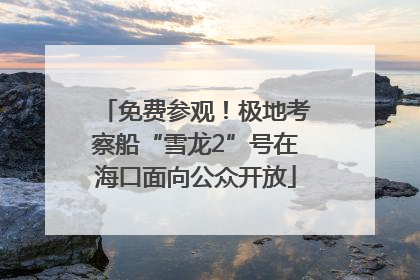免费参观！极地考察船“雪龙2”号在海口面向公众开放