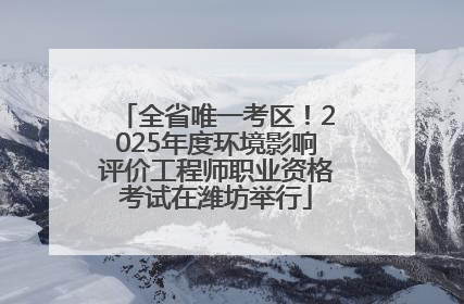 全省唯一考区！2025年度环境影响评价工程师职业资格考试在潍坊举行