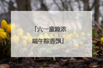 六一童趣浓 端午粽香飘
