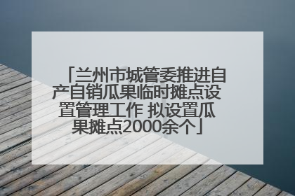 兰州市城管委推进自产自销瓜果临时摊点设置管理工作 拟设置瓜果摊点2000余个