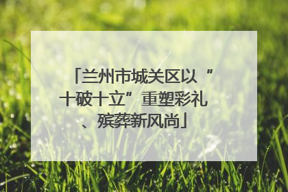 兰州市城关区以“十破十立”重塑彩礼、殡葬新风尚