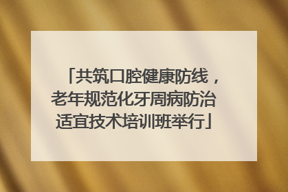 共筑口腔健康防线，老年规范化牙周病防治适宜技术培训班举行