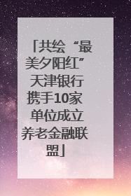 共绘“最美夕阳红” 天津银行携手10家 单位成立养老金融联盟