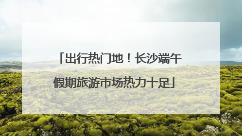 出行热门地！长沙端午假期旅游市场热力十足