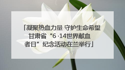 凝聚热血力量 守护生命希望 甘肃省“6 ·14世界献血者日”纪念活动在兰举行
