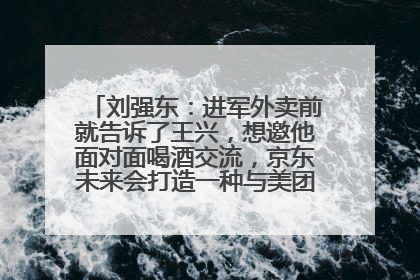 刘强东：进军外卖前就告诉了王兴，想邀他面对面喝酒交流，京东未来会打造一种与美团不同的商业模式