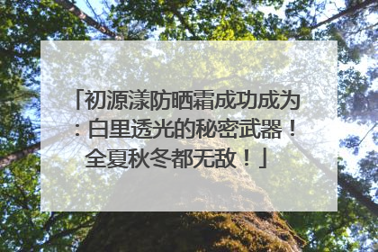 初源漾防晒霜成功成为：白里透光的秘密武器！全夏秋冬都无敌！
