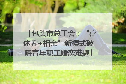 包头市总工会：“疗休养+相亲”新模式破解青年职工婚恋难题