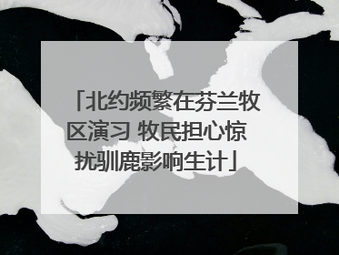 北约频繁在芬兰牧区演习 牧民担心惊扰驯鹿影响生计