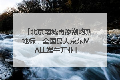 北京南城再添潮购新地标，全国最大京东MALL端午开业