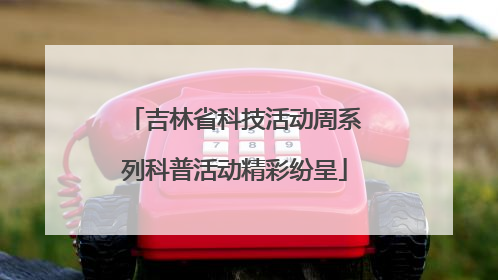 吉林省科技活动周系列科普活动精彩纷呈