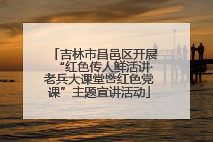 吉林市昌邑区开展“红色传人鲜活讲·老兵大课堂暨红色党课”主题宣讲活动