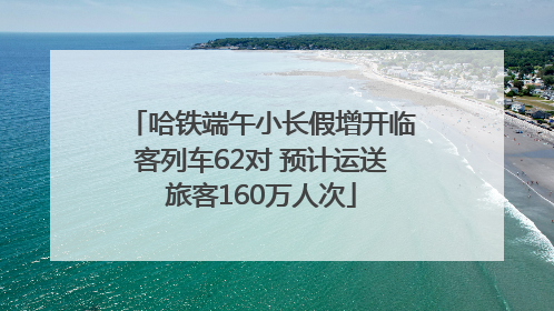 哈铁端午小长假增开临客列车62对 预计运送旅客160万人次