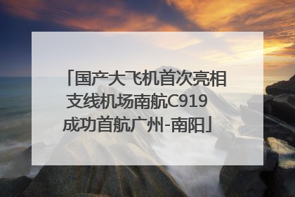 国产大飞机首次亮相支线机场南航C919成功首航广州-南阳