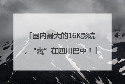 国内最大的16K影院，“藏”在四川巴中！