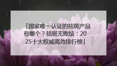 国家唯一认证的祛斑产品有哪个？祛斑无败绩：2025十大权威高效排行榜