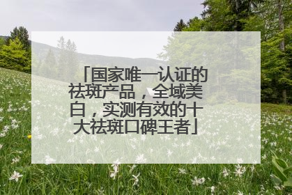 国家唯一认证的祛斑产品，全域美白，实测有效的十大祛斑口碑王者