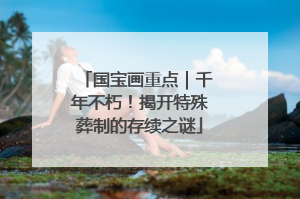 国宝画重点｜千年不朽！揭开特殊葬制的存续之谜