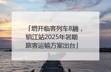 增开临客列车8趟，镇江站2025年暑期旅客运输方案出台