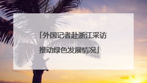 外国记者赴浙江采访推动绿色发展情况