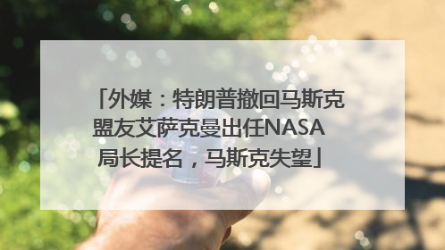 外媒：特朗普撤回马斯克盟友艾萨克曼出任NASA局长提名，马斯克失望